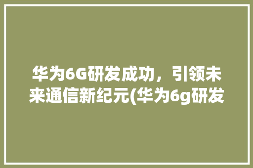 华为6G研发成功，引领未来通信新纪元(华为6g研发成功)
