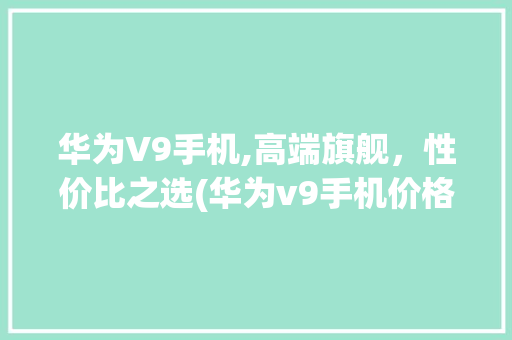 华为V9手机,高端旗舰，性价比之选(华为v9手机价格)
