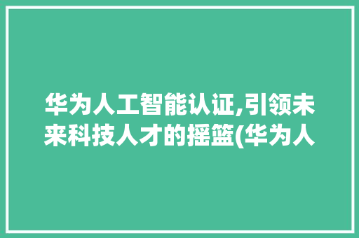 华为人工智能认证,引领未来科技人才的摇篮(华为人工智能认证) 汽车常识