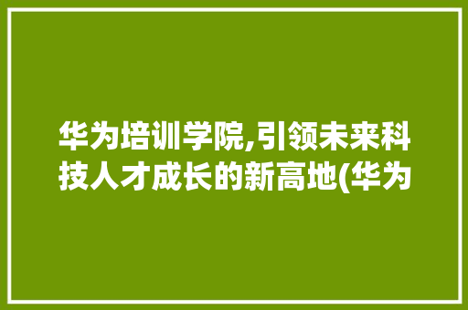 华为培训学院,引领未来科技人才成长的新高地(华为培训学院平台) 教育法律