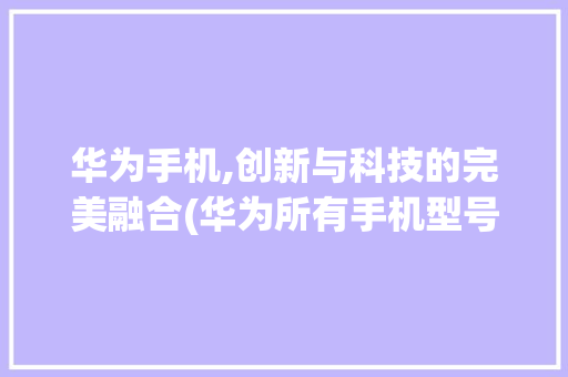 华为手机,创新与科技的完美融合(华为所有手机型号) 汽车常识