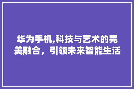华为手机,科技与艺术的完美融合，引领未来智能生活(华为手机宣传广告) 旅游攻略