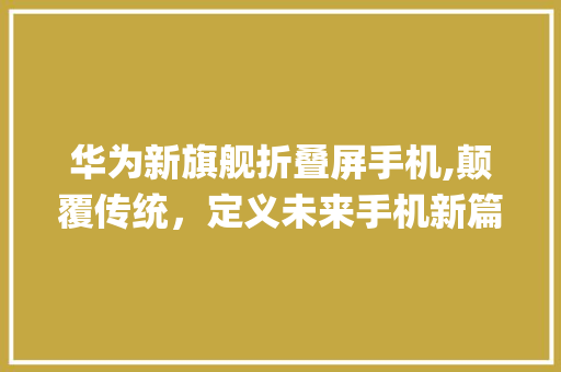 华为新旗舰折叠屏手机,颠覆传统，定义未来手机新篇章(华为小折叠最新款) 旅游攻略