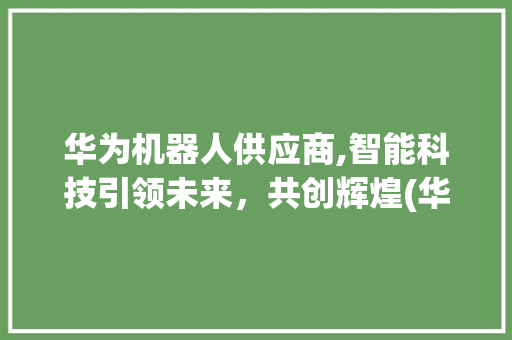 华为机器人供应商,智能科技引领未来，共创辉煌(华为机器人供应商) 旅游攻略