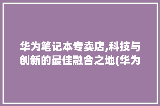 华为笔记本专卖店,科技与创新的最佳融合之地(华为笔记本专卖店) 时尚穿搭