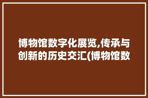 博物馆数字化展览,传承与创新的历史交汇(博物馆数字化展览) 旅游攻略
