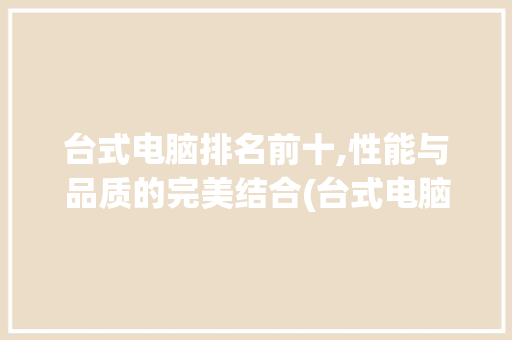台式电脑排名前十,性能与品质的完美结合(台式电脑排名前十) 旅游攻略