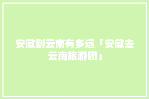 安徽到云南有多远「安徽去云南旅游团」 安徽到云南有多远「安徽去云南旅游团」 汽车常识