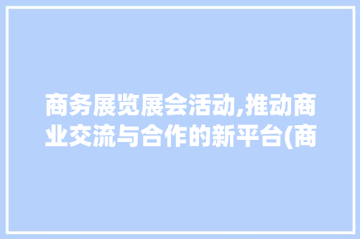 商务展览展会活动,推动商业交流与合作的新平台(商务展览展会活动) 旅游攻略