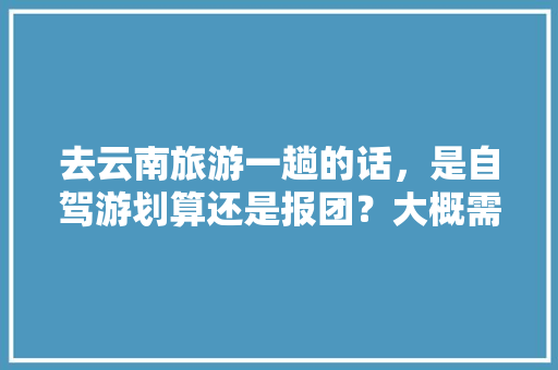 去云南旅游一趟的话，是自驾游划算还是报团？大概需要花多少钱「云南旅游跟团攻略图片大全」 去云南旅游一趟的话，是自驾游划算还是报团？大概需要花多少钱「云南旅游跟团攻略图片大全」 旅游攻略