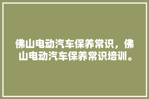 佛山电动汽车保养常识，佛山电动汽车保养常识培训。 佛山电动汽车保养常识，佛山电动汽车保养常识培训。 汽车常识
