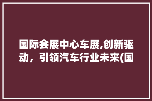 国际会展中心车展,创新驱动，引领汽车行业未来(国际会展中心车展) 旅游攻略