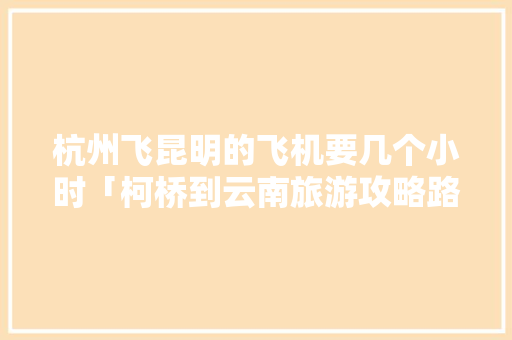 杭州飞昆明的飞机要几个小时「柯桥到云南旅游攻略路线图」 杭州飞昆明的飞机要几个小时「柯桥到云南旅游攻略路线图」 旅游攻略