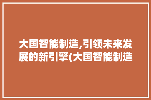 大国智能制造,引领未来发展的新引擎(大国智能制造小说) 时尚穿搭