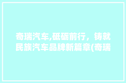 奇瑞汽车,砥砺前行，铸就民族汽车品牌新篇章(奇瑞汽车关联股票) 旅游攻略