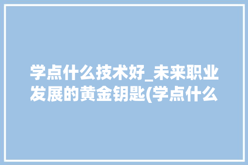 学点什么技术好_未来职业发展的黄金钥匙(学点什么技术好啊) 旅游攻略