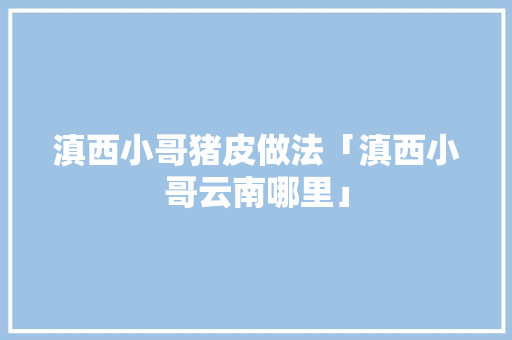 滇西小哥猪皮做法「滇西小哥云南哪里」 滇西小哥猪皮做法「滇西小哥云南哪里」 时尚穿搭