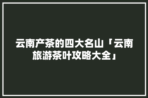云南产茶的四大名山「云南旅游茶叶攻略大全」 云南产茶的四大名山「云南旅游茶叶攻略大全」 汽车常识