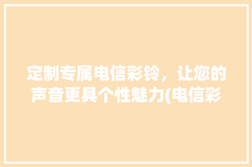 定制专属电信彩铃，让您的声音更具个性魅力(电信彩铃怎么定制) 教育法律