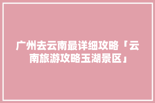广州去云南最详细攻略「云南旅游攻略玉湖景区」 广州去云南最详细攻略「云南旅游攻略玉湖景区」 汽车常识
