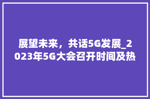 展望未来，共话5G发展_2023年5G大会召开时间及热点议题(5g大会何时召开) 教育法律