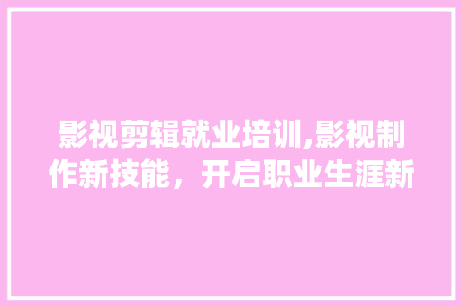 影视剪辑就业培训,影视制作新技能，开启职业生涯新篇章(影视剪辑就业培训) 健康母婴