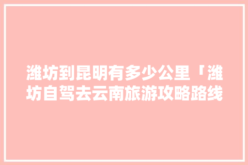 潍坊到昆明有多少公里「潍坊自驾去云南旅游攻略路线」 潍坊到昆明有多少公里「潍坊自驾去云南旅游攻略路线」 美食菜谱