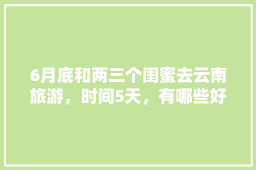 6月底和两三个闺蜜去云南旅游，时间5天，有哪些好的的路线推荐？最好有攻略「云南3天旅游攻略」 6月底和两三个闺蜜去云南旅游，时间5天，有哪些好的的路线推荐？最好有攻略「云南3天旅游攻略」 教育法律