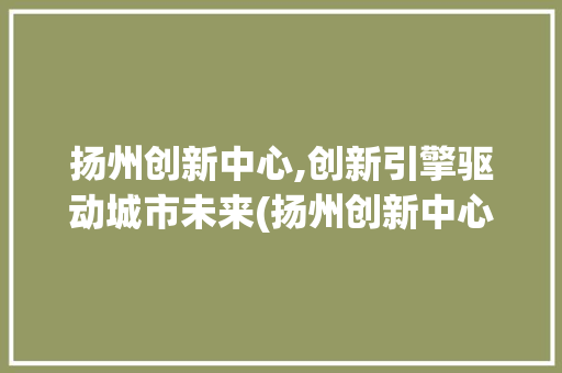 扬州创新中心,创新引擎驱动城市未来(扬州创新中心地址) 手机电脑