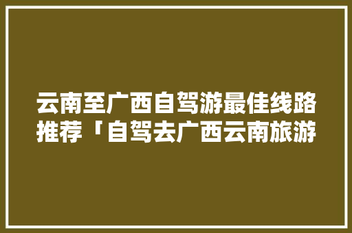 云南至广西自驾游最佳线路推荐「自驾去广西云南旅游攻略路线」 云南至广西自驾游最佳线路推荐「自驾去广西云南旅游攻略路线」 健康母婴