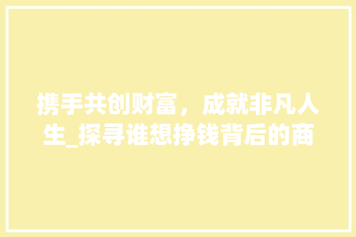 携手共创财富，成就非凡人生_探寻谁想挣钱背后的商业机遇(谁想挣钱 联系我) 旅游攻略