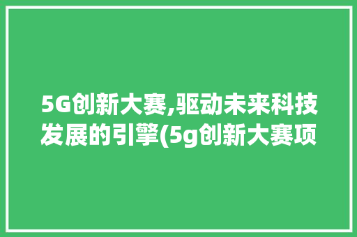 5G创新大赛,驱动未来科技发展的引擎(5g创新大赛项目) 汽车常识