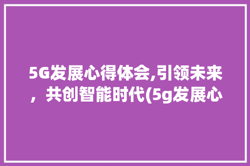 5G发展心得体会,引领未来，共创智能时代(5g发展心得体会)