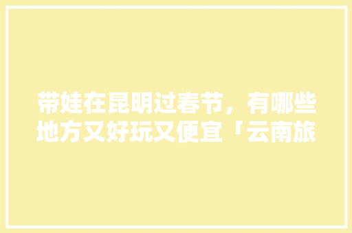 带娃在昆明过春节，有哪些地方又好玩又便宜「云南旅游攻略昆明亲子乐园」 带娃在昆明过春节，有哪些地方又好玩又便宜「云南旅游攻略昆明亲子乐园」 旅游攻略