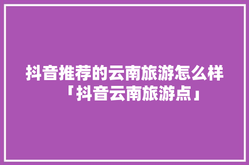 抖音推荐的云南旅游怎么样「抖音云南旅游点」 抖音推荐的云南旅游怎么样「抖音云南旅游点」 美食菜谱