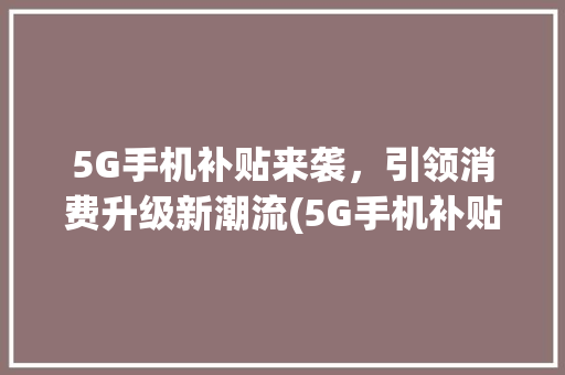 5G手机补贴来袭，引领消费升级新潮流(5G手机补贴价格) 健康母婴