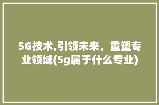 5G技术,引领未来，重塑专业领域(5g属于什么专业) 美食菜谱