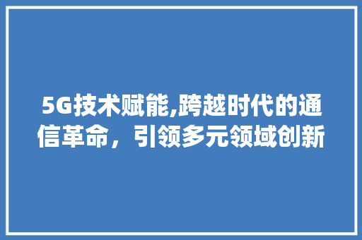 5G技术赋能,跨越时代的通信革命，引领多元领域创新发展(5g运用哪些领域) 汽车常识