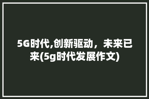 5G时代,创新驱动，未来已来(5g时代发展作文) 汽车常识