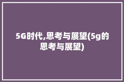 5G时代,思考与展望(5g的思考与展望) 汽车常识