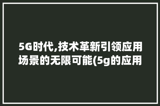 5G时代,技术革新引领应用场景的无限可能(5g的应用场景有) 汽车常识