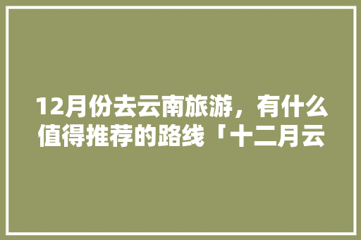12月份去云南旅游，有什么值得推荐的路线「十二月云南旅游适合去什么地方」 12月份去云南旅游，有什么值得推荐的路线「十二月云南旅游适合去什么地方」 旅游攻略