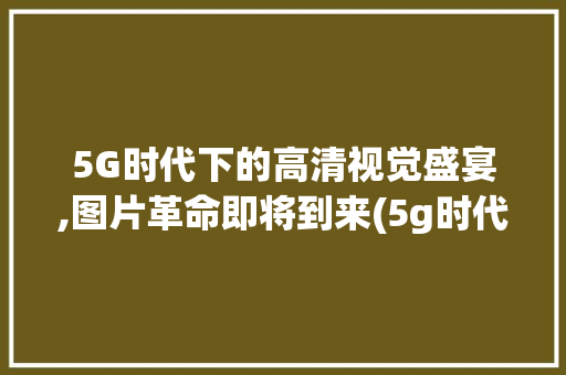 5G时代下的高清视觉盛宴,图片革命即将到来(5g时代图片高清) 旅游攻略
