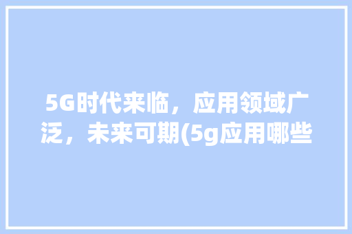 5G时代来临，应用领域广泛，未来可期(5g应用哪些领域) 美食菜谱