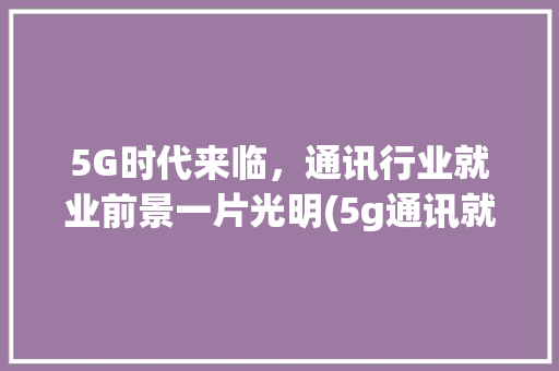 5G时代来临，通讯行业就业前景一片光明(5g通讯就业前景) 手机电脑