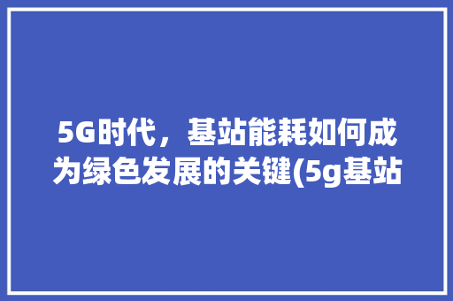 5G时代，基站能耗如何成为绿色发展的关键(5g基站 用电量) 健康母婴