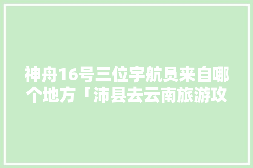 神舟16号三位宇航员来自哪个地方「沛县去云南旅游攻略路线」 神舟16号三位宇航员来自哪个地方「沛县去云南旅游攻略路线」 美食菜谱
