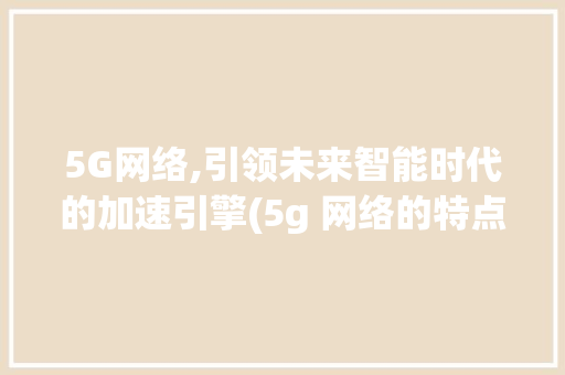 5G网络,引领未来智能时代的加速引擎(5g 网络的特点) 汽车常识