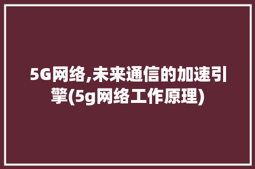 5G网络,未来通信的加速引擎(5g网络工作原理) 时尚穿搭