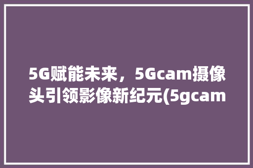 5G赋能未来，5Gcam摄像头引领影像新纪元(5gcam摄像头) 健康母婴